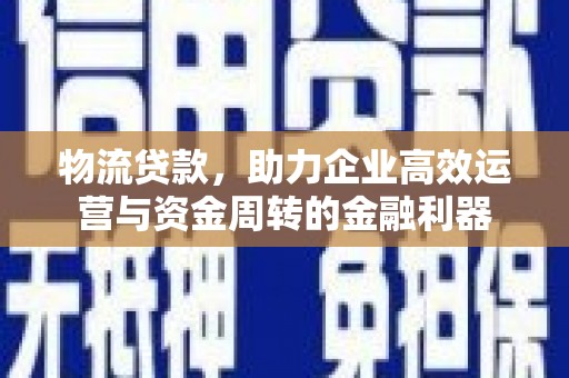 井冈山物流贷款，助力企业高效运营与资金周转的金融利器