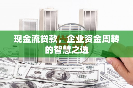 井冈山现金流贷款，企业资金周转的智慧之选