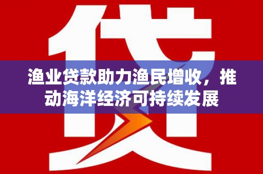 井冈山渔业贷款助力渔民增收，推动海洋经济可持续发展
